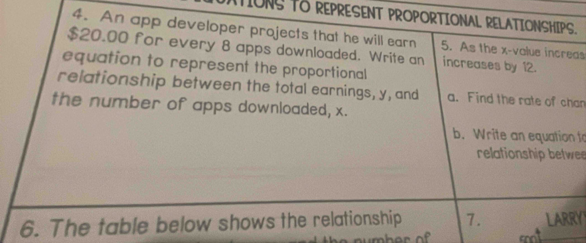 TIONS TO REPRESENT PROPORTIONAL RELATIONSHIPS. 
4. An app developer projects that he will earn 5. As the x -value increas
$20.00 for every 8 apps downloaded. Write an increases by 12. 
equation to represent the proportional 
relationship between the total earnings, y, and a. Find the rate of chan 
the number of apps downloaded, x. 
b. Write an equation to 
relationship betwee 
6. The table below shows the relationship 7. LARRY 
and