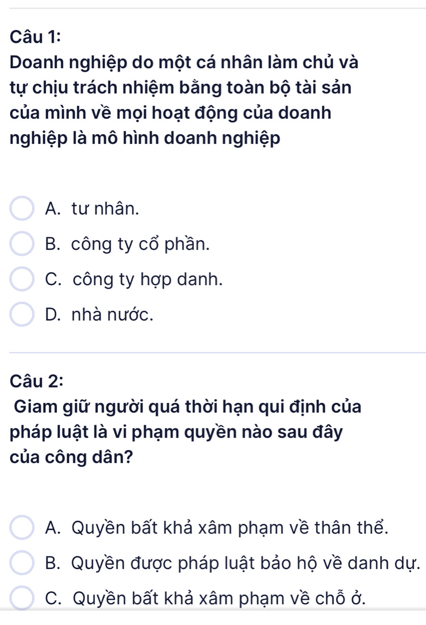 Doanh nghiệp do một cá nhân làm chủ và
tự chịu trách nhiệm bằng toàn bộ tài sản
của mình về mọi hoạt động của doanh
nghiệp là mô hình doanh nghiệp
A. tư nhân.
B. công ty cổ phần.
C. công ty hợp danh.
D. nhà nước.
Câu 2:
Giam giữ người quá thời hạn qui định của
pháp luật là vi phạm quyền nào sau đây
của công dân?
A. Quyền bất khả xâm phạm về thân thể.
B. Quyền được pháp luật bảo hộ về danh dự.
C. Quyền bất khả xâm phạm về chỗ ở.