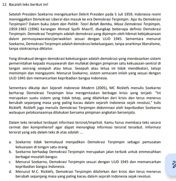 Bacalah teks berikut ini!
Setelah Presiden Soekarno mengeluarkan Dekrit Presiden pada 5 Juli 1959, Indonesia resmi
meninggalkan Demokrasi Liberal dan masuk ke era Demokrasi Terpimpin. Apa itu Demokrasi
Terpimpin? Dalam buku Islam dan Politik: Teori Belah Bambu, Masa Demokrasi Terpimpin,
1959-1965 (1996) karangan Ahmad Syafii Maarif, diungkap beberapa definisi Demokrasi
Terpimpin. Demokrasi Terpimpin adalah demokrasi yang dipimpin oleh hikmat kebijaksanaan
dalam permusyawaratan/perwakilan sesuai dengan UUD 1945. Sementara menurut
Soekarno, Demokrasi Terpimpin adalah demokrasi kekeluargaan, tanpa anarkinya liberalisme,
tanpa otokrasinya diktator.
Yang dimaksud dengan demokrasi kekeluargaan adalah demokrasi yang mendasarkan sistem
pemerintahan kepada musyawarah dan mufakat dengan pimpinan satu kekuasaan-sentral di
tangan seorang sesepuh atau tetua. Sesepuh atau tetua ini tidak mendikatori, tetapi
memimpin dan mengayomi. Menurut Soekarno, sistem semacam inilah yang sesuai dengan
UUD 1945 dan memancarkan kepribadian bangsa Indonesia.
Sementara dikutip dari Sejarah Indonesia Modern (2005), MC Ricklefs menulis Soekarno
berharap Demokrasi Terpimpin bisa mengentaskan berbagai krisis yang terjadi. “Ini
merupakan suatu sistem yang tidak tetap, yang dilahirkan dari krisis dan terus menerus
berubah sepanjang masa yang paling kacau dalam sejarah Indonesia sejak revolusi,” tulis
Rickleft. Rickleft juga menulis Demokrasi Terpimpin didominasi oleh kepribadian Soekarno
walaupun pelaksanaannya dilakukan bersama pimpinan angkatan bersenjata.
Dalam teks tersebut terdapat informasi tersirat/imprlisit. Kamu harus membaca teks secara
cermat dan komprehensif agar dapat menangkap informasi tersirat tersebut. Informasi
tersirat yang ada dalam teks di atas adalah ....
a. Soekarno tidak bermaksud menjadikan Demokrasi Terpimpin sebagai pemusatan
kekuasaan di tangan satu orang.
b. Soekarno berhadap Demokrasi Terpimpin merupakan jalan terbaik untuk emmecahkan
berbagai masalah bangsa.
c. Menurut Soekarno, Demokrasi Terpimpin sesuai dengan UUD 1945 dan memancarkan
kepribadian bangsa Indonesia.
d. Menurut M.C. Ricklefs, Demokrasi Terpimpin dilahirkan dari krisis dan terus menerus
berubah sepanjang masa yang paling kacau dalam sejarah Indonesia sejak revolusi.