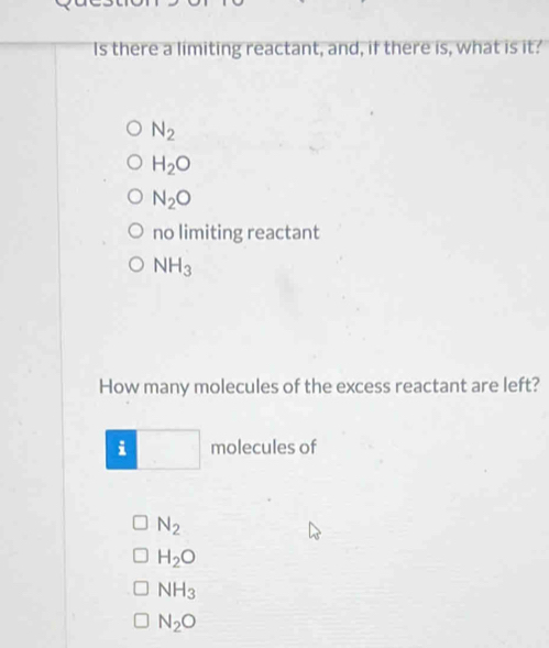 Is there a limiting reactant, and, if there is, what is it?
N_2
H_2O
N_2O
no limiting reactant
NH_3
How many molecules of the excess reactant are left?
i° molecules of
N_2
H_2O
NH_3
N_2O