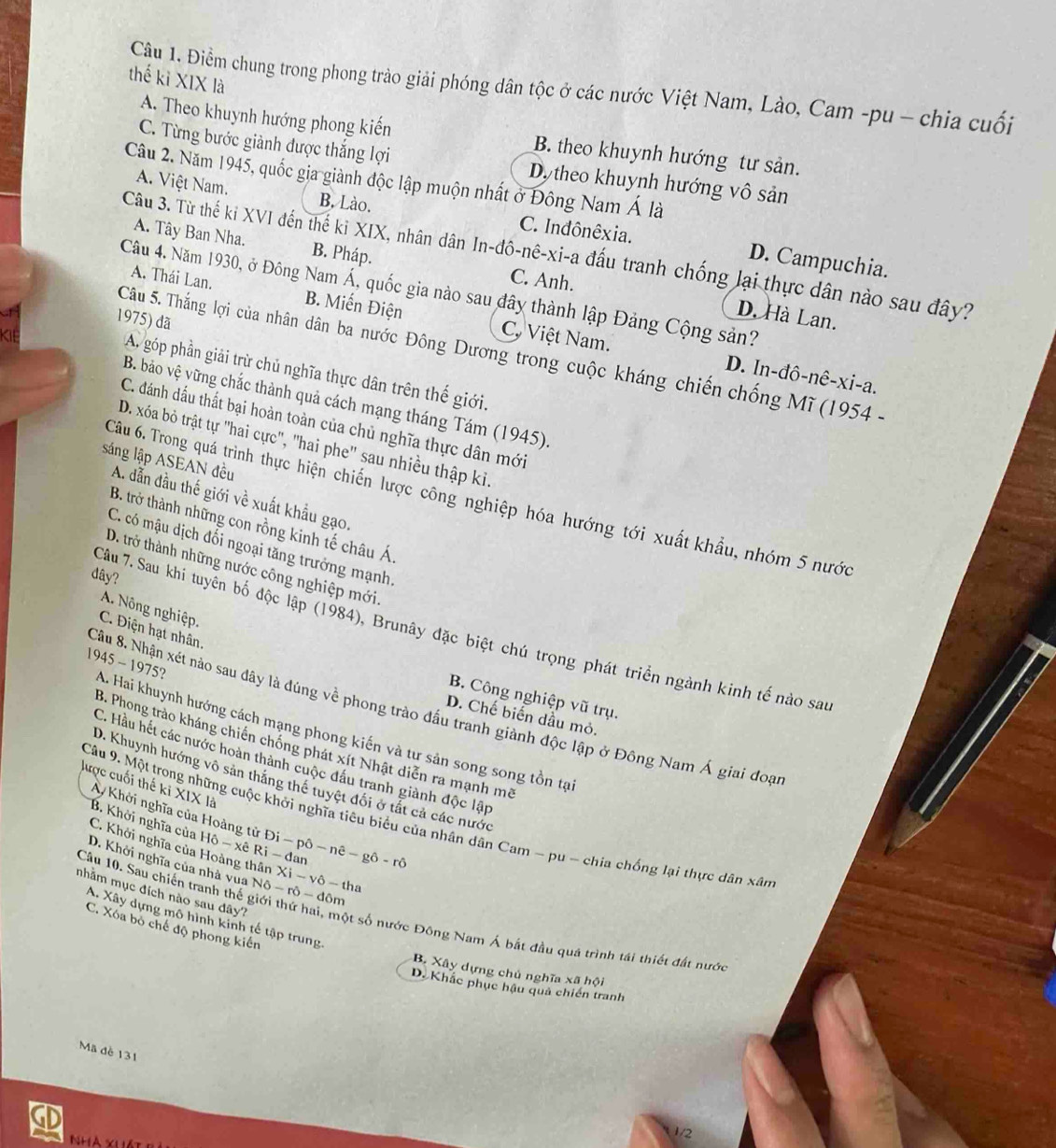 thế kỉ XIX là
Cầu 1. Điểm chung trong phong trào giải phóng dân tộc ở các nước Việt Nam, Lào, Cam -pu - chia cuối
A. Theo khuynh hướng phong kiến B. theo khuynh hướng tư sản.
C. Từng bước giành được thắng lợi Dy theo khuynh hướng vô sản
Câu 2. Năm 1945, quốc gia giành độc lập muộn nhất ở Đông Nam Á là
A. Việt Nam. B. Lào. C. Indônêxia. D. Campuchia.
A. Tây Ban Nha. B. Pháp. C. Anh.
Câu 3. Từ thể kỉ XVI đến thế ki XIX, nhân dân In-đô-nê-xi-a đấu tranh chống lại thực dân nào sau đây?
Câu 4. Năm 1930, ở Đông Nam Á, quốc gia nào sau đây thành lập Đảng Cộng sản?
A. Thái Lan. B. Miến Điện C. Việt Nam.
1975) đã
D. Hà Lan.
Câu 5. Thắng lợi của nhân dân ba nước Đông Dương trong cuộc kháng chiến chống Mĩ (1954 -
A. góp phần giải trừ chủ nghĩa thực dân trên thế giới.
D. In-đô-nê-xi-a.
B. bảo vệ vững chắc thành quả cách mạng tháng Tám (1945).
C. đánh dấu thất bại hoàn toàn của chủ nghĩa thực dân mới
D. xóa bỏ trật tự 'hai cực", 'hai phe'' sau nhiều thập ki.
sáng lập ASEAN đều
Câu 6. Trong quá trình thực hiện chiến lược công nghiệp hóa hướng tới xuất khẩu, nhóm 5 nước
A. dẫn đầu thế giới về xuất khẩu gạo.
B. trở thành những con rồng kinh tế châu Á.
C. có mậu dịch đối ngoại tăng trưởng mạnh,
D. trở thành những nước công nghiệp mới.
dây?
A. Nông nghiệp.
C. Điện hạt nhân
Câu 7. Sau khi tuyên bố độc lập (1984), Brunây đặc biệt chú trọng phát triển ngành kinh tế nào sa
1945-1975
B. Công nghiệp vũ trụ.
Câu 8. Nhận xét nào sau đây là đúng về phong trào đấu tranh giành độc lập ở Đông Nam Á giai đoại
D. Chế biến dầu mỏ.
Hai khuynh hướng cách mạng phong kiến và tư sản song song tồn tạ
3. Phong trào kháng chiến chống phát xít Nhật diễn ra mạnh mô
C. Hầu hết các nước hoàn thành cuộc đầu tranh giành độc lập
D. Khuynh hướng vô sản thắng thể tuyệt đối ở tắt cả các nước
* 1* 1a
lược cuối thế ki AKhởi nghĩa của Hoàng tử Hhat O-xhat e Di-phat o-nhat e-ghat o-rhat o
Câu 9. Một trong những cuộc khởi nghĩa tiêu biểu của nhân dân Cam - pu - chia chống lại thực dân xân
B. Khởi nghĩa của
C. Khởi nghĩa củ
D. Khởi nghĩa của nhà vua N6-r)-dθ m Xi-vdelta -tha
thân Ri-dan
nhằm mục đích nào sau đây?
Câu 10. Sau chiến tranh thế giới thứ hai, m ột số nước Đông Nam Á bắt đầu quá trình tái thiết đất nước
A. Xây dựng mô hình kinh tế tập trung
C. Xóa bỏ chế độ phong kiến
B. Xây dựng chủ nghĩa x△ hQi
D. Khác phục hậu quả chiến tranh
Mã đè 131
GD
1/2