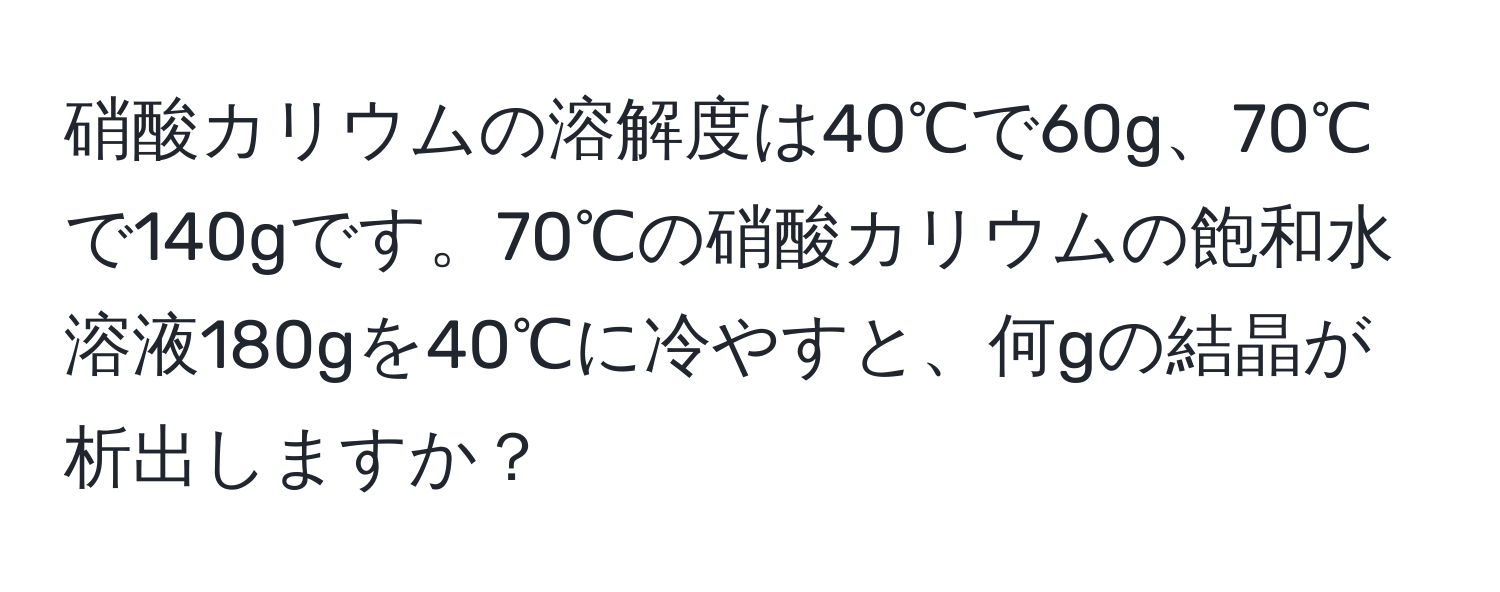 硝酸カリウムの溶解度は40℃で60g、70℃で140gです。70℃の硝酸カリウムの飽和水溶液180gを40℃に冷やすと、何gの結晶が析出しますか？