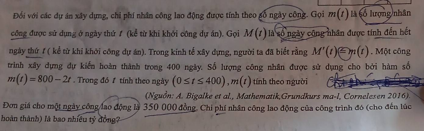 Đối với các dự án xây dựng, chi phí nhân công lao động được tính theo gố ngày công. Gọi m(t) là số lượng nhân 
công được sử dụng ở ngày thứ 1 (kể từ khi khởi công dự án). Gọi M(t) là số ngày công nhân được tính đến hết 
ngày thứ 1 ( kể từ khi khởi công dự án). Trong kinh tế xây dựng, người ta đã biết rằng M'(t)equiv m(t). Một công 
trình xây dựng dự kiến hoàn thành trong 400 ngày. Số lượng công nhân được sử dụng cho bởi hàm số
m(t)=800-2t. Trong đó t tính theo ngày (0≤ t≤ 400), m(t) tính theo người 
(Nguồn: A. Bigalke et al., Mathematik,Grundkurs ma-l, Cornelesen 2016). 
Đơn giá cho một ngày công lao động là 350 000 đồng. Chi phí nhân công lao động của công trình đó (cho đến lúc 
hoàn thành) là bao nhiều tỷ đồng?