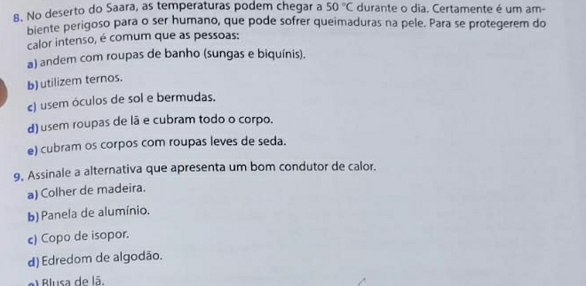 No deserto do Saara, as temperaturas podem chegar a 50°C durante o dia. Certamente é um am-
biente perigoso para o ser humano, que pode sofrer queimaduras na pele. Para se protegerem do
calor intenso, é comum que as pessoas:
a) andem com roupas de banho (sungas e biquínis).
b)utilizem ternos.
c) usem óculos de sol e bermudas.
d) usem roupas de lã e cubram todo o corpo.
e) cubram os corpos com roupas leves de seda.
9. Assinale a alternativa que apresenta um bom condutor de calor.
a) Colher de madeira.
b) Panela de alumínio.
c) Copo de isopor.
d) Edredom de algodão.
el Blusa de lã.