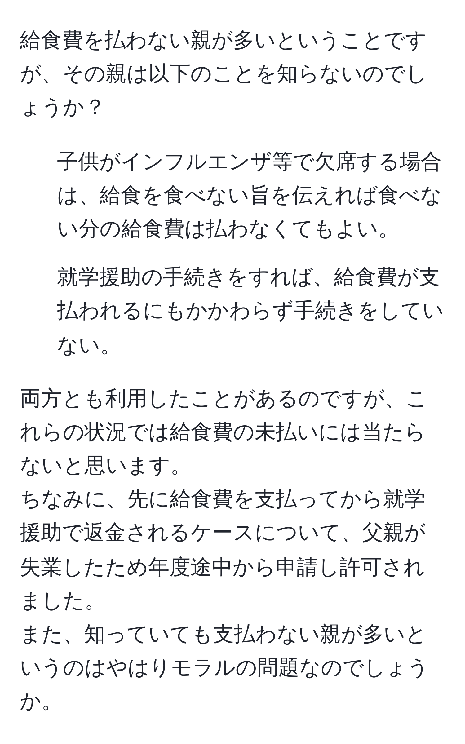 給食費を払わない親が多いということですが、その親は以下のことを知らないのでしょうか？  
- 子供がインフルエンザ等で欠席する場合は、給食を食べない旨を伝えれば食べない分の給食費は払わなくてもよい。  
- 就学援助の手続きをすれば、給食費が支払われるにもかかわらず手続きをしていない。  

両方とも利用したことがあるのですが、これらの状況では給食費の未払いには当たらないと思います。  
ちなみに、先に給食費を支払ってから就学援助で返金されるケースについて、父親が失業したため年度途中から申請し許可されました。  
また、知っていても支払わない親が多いというのはやはりモラルの問題なのでしょうか。