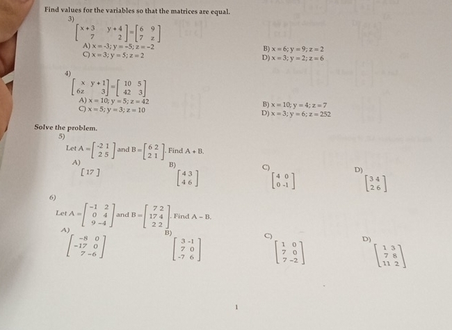 Find values for the variables so that the matrices are equal.
3)
beginbmatrix x+3&y+4 7&2endbmatrix =beginbmatrix 6&9 7&zendbmatrix
A) x=-3; y=-5; z=-2 B) x=6; y=9; z=2
C) x=3;y=5; z=2
D) x=3; y=2; z=6
4)
beginbmatrix x&y+1 6z&3endbmatrix =beginbmatrix 10&5 42&3endbmatrix
A) x=10; y=5; z=42 B) x=10; y=4; z=7
C) x=5; y=3; z=10
D) x=3; y=6; z=252
Solve the problem.
5)
Let A=beginbmatrix -21 25endbmatrix and B=beginbmatrix 6&2 2&1endbmatrix Find A+B.
A)
B)
[17]
C)
beginbmatrix 43 46endbmatrix
D)
beginbmatrix 4&0 0&-1endbmatrix beginbmatrix 34 26endbmatrix
6)
Let A=beginbmatrix -1&2 0&4 9&-4endbmatrix and B=beginbmatrix 7&2 17&4 2&2endbmatrix. Find A-B.
A)
beginbmatrix -8&0 -17&0 7&-6endbmatrix B)
beginbmatrix 3&-1 7&0 -7&6endbmatrix
C)
D)
beginbmatrix 1&0 7&0 7&-2endbmatrix beginbmatrix 1&3 7&8 11&2endbmatrix