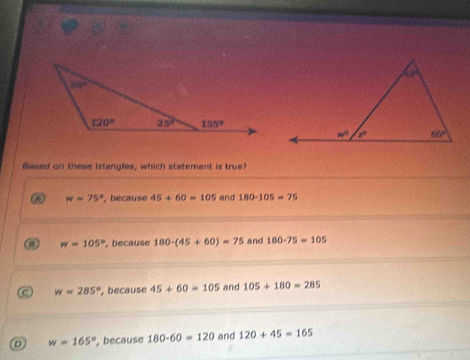 Based on these triangles, which statement is true?
A w=75° , because 45+60=105 and 180-105=75
w=105° , because 180-(45+60)=75 and 180-75=105
C w=285° , because 45+60=105 and 105+180=285
D w=165° , because 180-60=120 and 120+45=165