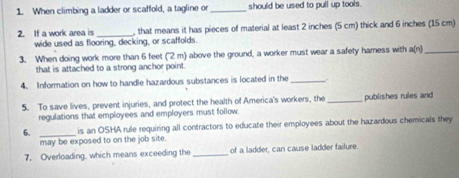 When climbing a ladder or scaffold, a tagline or _should be used to pull up tools. 
2. If a work area is _, that means it has pieces of material at least 2 inches (5 cm) thick and 6 inches (15 cm) 
wide used as flooring, decking, or scaffolds. 
3. When doing work more than 6 feet (2 m) above the ground, a worker must wear a safety harness with a(n)_ 
that is attached to a strong anchor point. 
4. Information on how to handle hazardous substances is located in the _. 
5. To save lives, prevent injuries, and protect the health of America's workers, the_ publishes rules and 
regulations that employees and employers must follow. 
6. _is an OSHA rule requiring all contractors to educate their employees about the hazardous chemicals they 
may be exposed to on the job site. 
7. Overloading, which means exceeding the _of a ladder, can cause ladder failure.