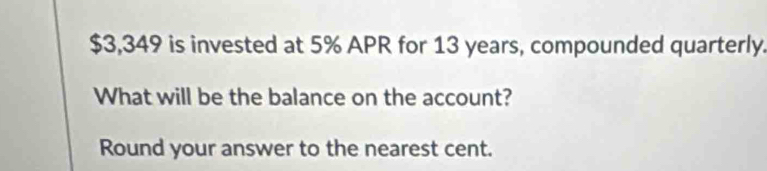 $3,349 is invested at 5% APR for 13 years, compounded quarterly. 
What will be the balance on the account? 
Round your answer to the nearest cent.