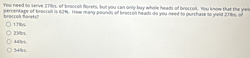 You need to serve 27lbs. of broccoli florets, but you can only buy whole heads of broccoli. You know that the yiel
percentage of broccoli is 62%. How many pounds of broccoli heads do you need to purchase to yield 27lbs. of
broccoli florets?
17lbs.
23lbs.
44lbs.
54lbs.