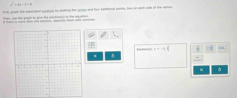 x^2+4x-5=0
First, graph the associated parabola by plotting the vertex and four additional points, two on each side of the vertex. 
Then, use the graph to give the solution(s) to the equation. 
If there is more than one solution, separate them with commas. 
Solution(s): x=-5,1]  □ /□   □  □ /□   □□ 
× 
No 
solution 
× 5
544