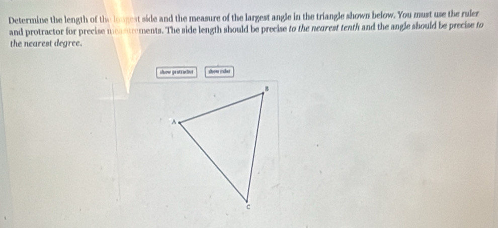 Determine the length of the lougest side and the measure of the largest angle in the triangle shown below. You must use the ruler 
and protractor for precise measurements. The side length should be precise to the neurest tenth and the angle should be precise to 
the nearest degree. 
show protractor show ruler