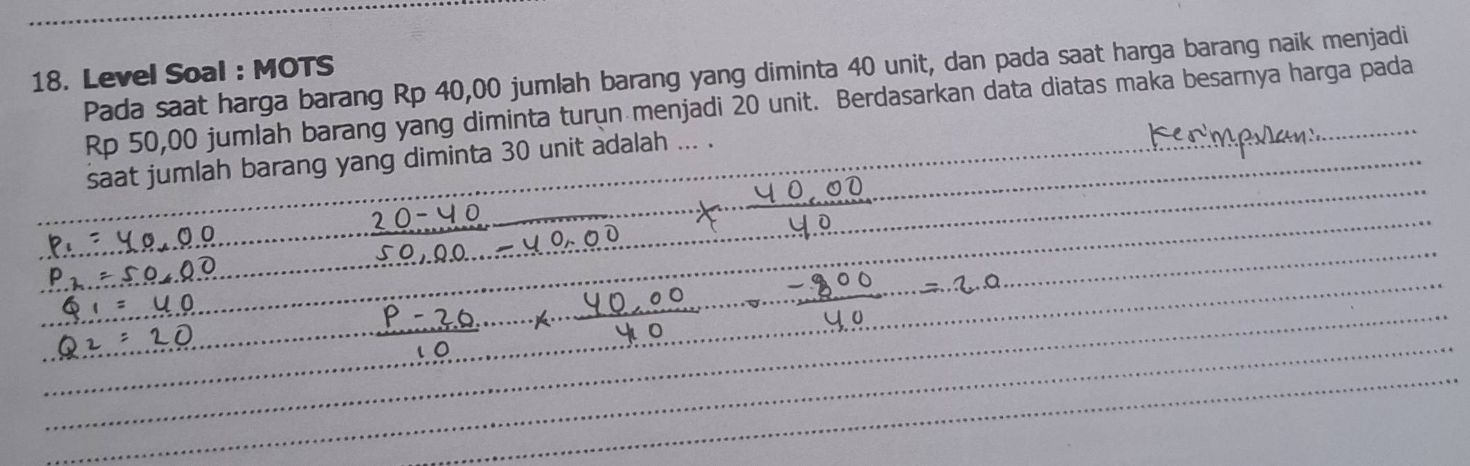 Pada saat harga barang Rp 40,00 jumlah barang yang diminta 40 unit, dan pada saat harga barang naik menjadi
18. Level Soal : MOTS
Rp 50,00 jumlah barang yang diminta turun menjadi 20 unit. Berdasarkan data diatas maka besarnya harga pada 
saat jumlah barang yang diminta 30 unit adalah ... .