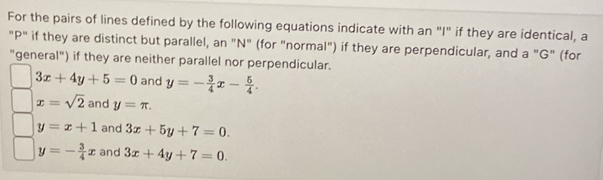 For the pairs of lines defined by the following equations indicate with an "I" if they are identical, a
"P" if they are distinct but parallel, an "N" (for "normal") if they are perpendicular, and a "G" (for
"general") if they are neither parallel nor perpendicular.
3x+4y+5=0 and y=- 3/4 x- 5/4 .
x=sqrt(2) and y=π.
y=x+1 and 3x+5y+7=0.
y=- 3/4 x and 3x+4y+7=0.