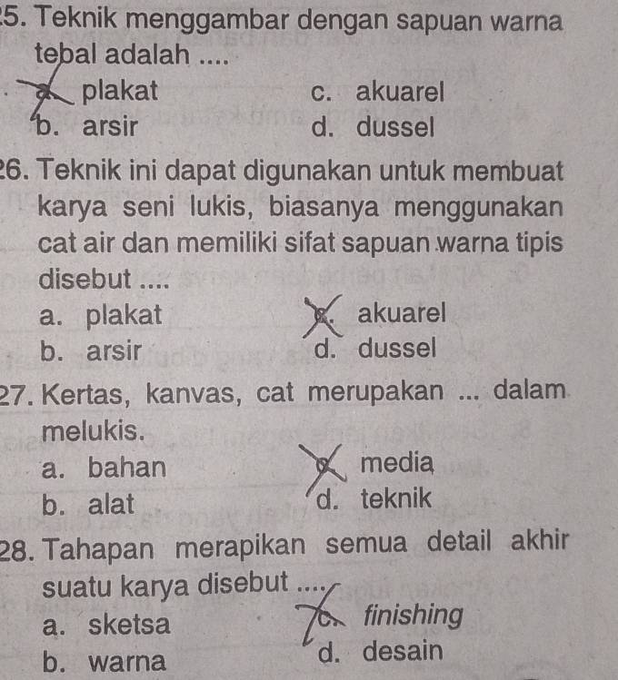 Teknik menggambar dengan sapuan warna
tebal adalah ....
plakat c. akuarel
b. arsir d. dussel
26. Teknik ini dapat digunakan untuk membuat
karya seni lukis, biasanya menggunakan
cat air dan memiliki sifat sapuan warna tipis
disebut ....
a. plakat akuarel
b. arsir d. dussel
27. Kertas, kanvas, cat merupakan ... dalam
melukis.
a. bahan media
b. alat d. teknik
28. Tahapan merapikan semua detail akhir
suatu karya disebut ....
a. sketsa finishing
b. warna d. desain