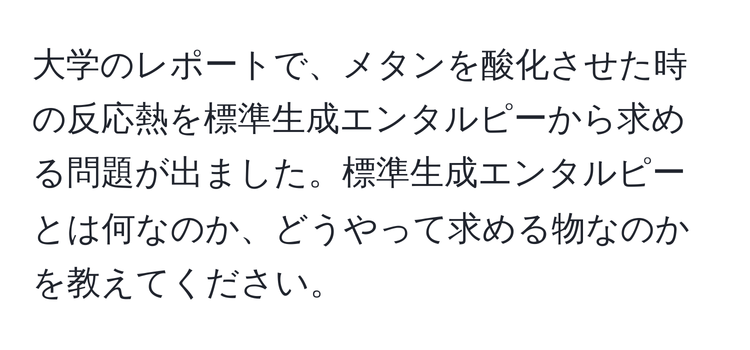 大学のレポートで、メタンを酸化させた時の反応熱を標準生成エンタルピーから求める問題が出ました。標準生成エンタルピーとは何なのか、どうやって求める物なのかを教えてください。