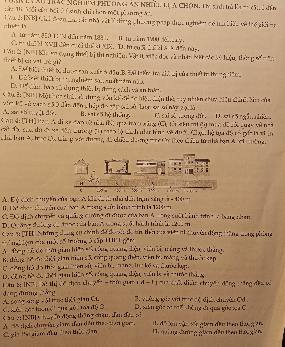 THAN I. Cầu TRAC NGHIỆM PHƯơNG ÁN NHIÊU LựA CHQN. Thí sinh trả lời từ câu 1 đến
câu 18. Mỗi câu hỏi thí sinh chỉ chọn một phương án.
Câu 1: [NB] Giai đoạn mà các nhà vật lí dùng phương pháp thực nghiệm để tìm hiểu về thế giới tự
nhiên là
A. từ năm 350 TCN đến năm 1831. B. từ năm 1900 đến nay.
C. từ thế kỉ XVII đến cuối thế kỉ XIX. D. từ cuối thế kỉ XIX đến nay.
Câu 2: [NB] Khi sử dụng thiết bị thí nghiệm Vật lí, việc đọc và nhận biết các ký hiệu, thông số trên
thiết bị có vai trò gì?
A. Để biết thiết bị được sản xuất ở đâu.B. Để kiểm tra giá trị của thiết bị thí nghiệm.
C. Để biết thiết bị thí nghiệm sản xuất năm nào.
D. Để đảm bảo sử dụng thiết bị đúng cách và an toàn.
Câu 3: [NB] Một học sinh sử dụng vôn kế để đo hiệu điện thế, tuy nhiên chưa hiệu chỉnh kim của
vôn kế về vạch số 0 dẫn đến phép đo gặp sai số. Loại sai số này gọi là
A. sai số tuyệt đối. B. sai số hệ thống. C. sai số tương đối. D. sai số ngẫu nhiên.
Câu 4: [TH] Bạn A đi xe đạp từ nhà (N) qua trạm xăng (C), tới siêu thị (S) mua đồ rồi quay về nhà
cất đồ, sau đó đi xe đến trường (T) theo lộ trình như hình vẽ dưới. Chọn hệ tọa độ có gốc là vị trí
nhà bạn A, trục Ox trùng với đường đi, chiều dương trục Ox theo chiều từ nhà bạn A tới trường.
A. Độ dịch chuyển của bạn A khi đi từ nhà đến trạm xăng là - 400 m.
B. Độ dịch chuyển của bạn A trong suốt hành trình là 1200 m.
C. Độ dịch chuyển và quãng đường đi được của bạn A trong suốt hành trình là bằng nhau.
D. Quãng đường đi được của bạn A trong suốt hành trình là 1200 m.
Câu 5: [TH] Những dụng cụ chính để đo tốc độ tức thời của viên bi chuyển động thẳng trong phòng
thí nghiệm của một số trường ở cấp THPT gồm
A. đồng hồ đo thời gian hiện số, cổng quang điện, viên bi, máng và thước thẳng.
B. đồng hồ đo thời gian hiện số, cổng quang điện, viên bi, máng và thước kẹp.
C. đồng hồ đo thời gian hiện số, viên bi, máng, lực kế và thước kẹp.
D. đồng hồ đo thời gian hiện số, cổng quang điện, viên bi và thước thẳng.
Câu 6: [NB] Đồ thị độ dịch chuyển - thời gian (d-t ) của chất điểm chuyển động thẳng đều có
dạng đường thắng
A. song song với trục thời gian Ot.  B. vuông góc với trục độ dịch chuyển Od .
C. xiên góc luôn đi qua gốc tọa độ O. D. xiên góc có thể không đi qua gốc tọa O.
Câu 7: [NB] Chuyển động thẳng chậm dần đều có
A. độ dịch chuyển giảm dần đều theo thời gian. B. độ lớn vận tốc giảm đều theo thời gian.
C. gia tốc giảm đều theo thời gian. D. quãng đường giảm đều theo thời gian.