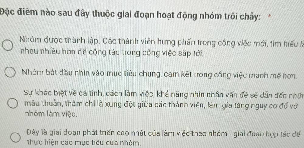 Đặc điểm nào sau đây thuộc giai đoạn hoạt động nhóm trôi chảy:*
Nhóm được thành lập. Các thành viên hưng phấn trong công việc mới, tìm hiểu là
nhau nhiều hơn để cộng tác trong công việc sắp tới.
Nhóm bắt đầu nhìn vào mục tiêu chung, cam kết trong công việc mạnh mế hơn.
Sự khác biệt về cá tính, cách làm việc, khả năng nhìn nhận vấn đề sẽ dẫn đến nhữn
mâu thuẫn, thậm chí là xung đột giữa các thành viên, làm gia tăng nguy cơ đổ vỡ
nhóm làm việc.
Đây là giai đoạn phát triển cao nhất của làm việc theo nhóm - giai đoạn hợp tác để
thực hiện các mục tiêu của nhóm.