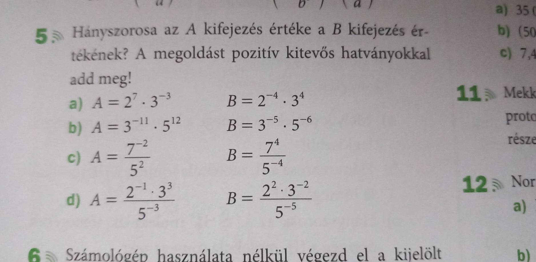 35 ( 
5 5 Hányszorosa az A kifejezés értéke a B kifejezés ér- b) (50 
tékének? A megoldást pozitív kitevős hatványokkal c) 7,4 
add meg! 
a) A=2^7· 3^(-3)
B=2^(-4)· 3^4
11 Mekk 
b) A=3^(-11)· 5^(12) proto
B=3^(-5)· 5^(-6)
c) A= (7^(-2))/5^2  B= 7^4/5^(-4) 
része 
d) A= (2^(-1)· 3^3)/5^(-3)  B= (2^2· 3^(-2))/5^(-5) 
12 Nor 
a) 
6 Számológép használata nélkül végezd el a kijelölt b)