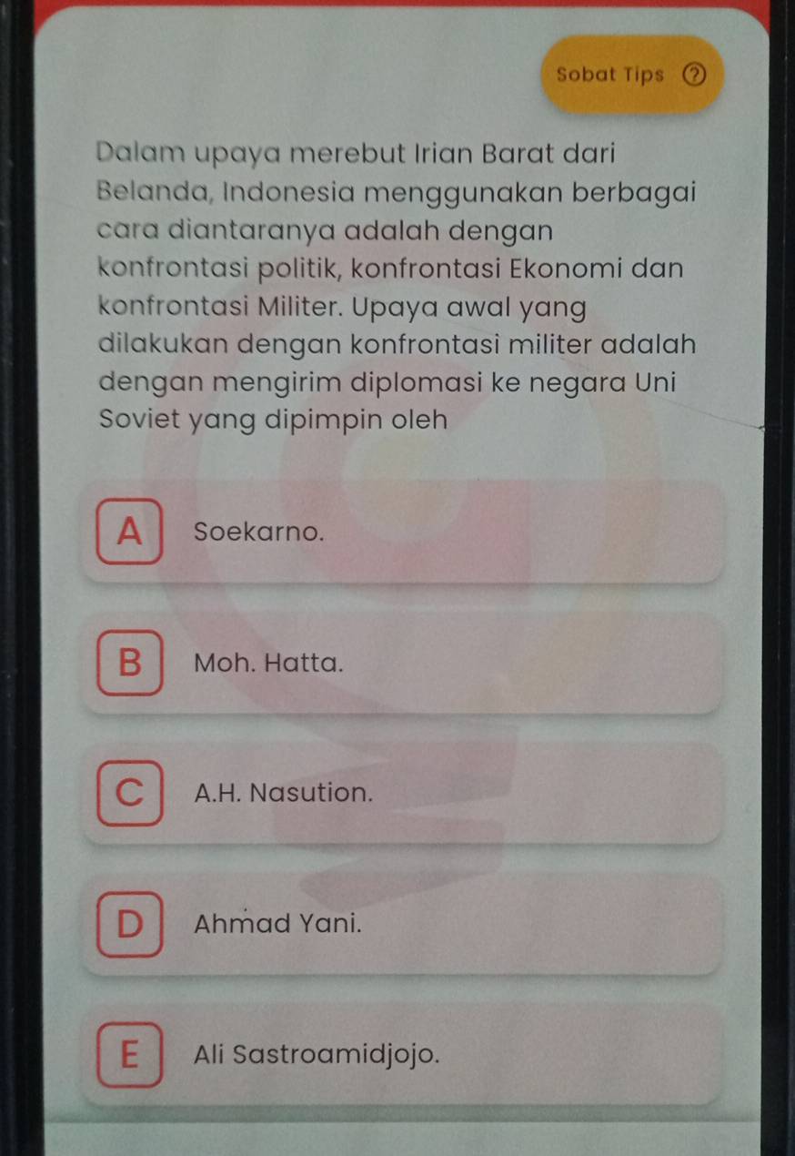 Sobat Tips ②
Dalam upaya merebut Irian Barat dari
Belanda, Indonesia menggunakan berbagai
cara diantaranya adalah dengan 
konfrontasi politik, konfrontasi Ekonomi dan
konfrontasi Militer. Upaya awal yang
dilakukan dengan konfrontasi militer adalah
dengan mengirim diplomasi ke negara Uni
Soviet yang dipimpin oleh
A Soekarno.
B Moh. Hatta.
C A.H. Nasution.
D Ahmad Yani.
E Ali Sastroamidjojo.