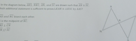 In the diagram below, overline AKS, overline NKC, overline AN by AAS?
hich additional statement is sufficient to prove △ KAN≌ △ KSC. and overline SC are drawn such that overline AN≌ overline SC,
overline AS and overline NC bisect each other.
is the midpoint of overline NC.
overline AS⊥ overline CN
overline N//overline SC