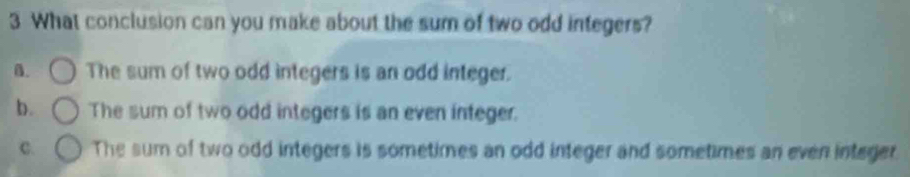 What conclusion can you make about the sum of two odd integers?
B. The sum of two odd integers is an odd integer.
b. The sum of two odd integers is an even integer.
C. The sum of two odd integers is sometimes an odd integer and sometimes an even integer.