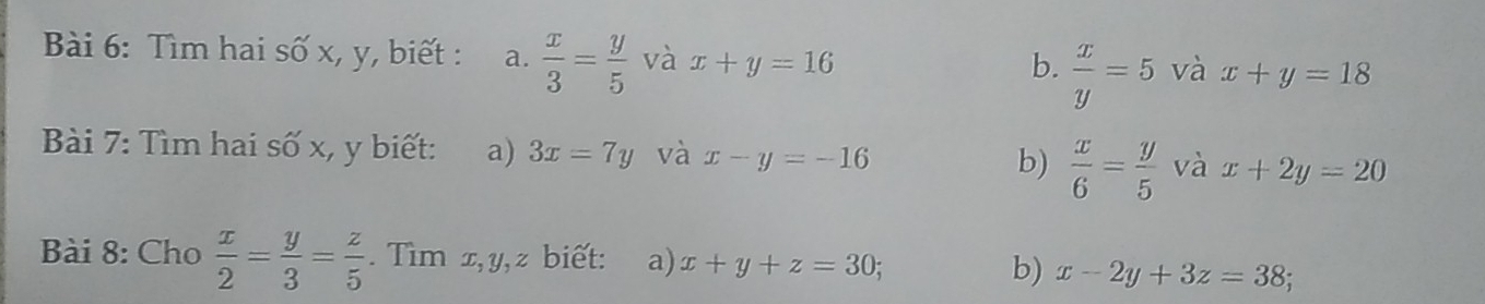 Tìm hai số x, y, biết : a.  x/3 = y/5 vax+y=16
b.  x/y =5 và x+y=18
Bài 7: Tìm hai số x, y biết: a) 3x=7y và x-y=-16 b)  x/6 = y/5 v x+2y=20
Bài 8: Cho  x/2 = y/3 = z/5 . Tìm x, y, z biết: a) x+y+z=30; b) x-2y+3z=38;