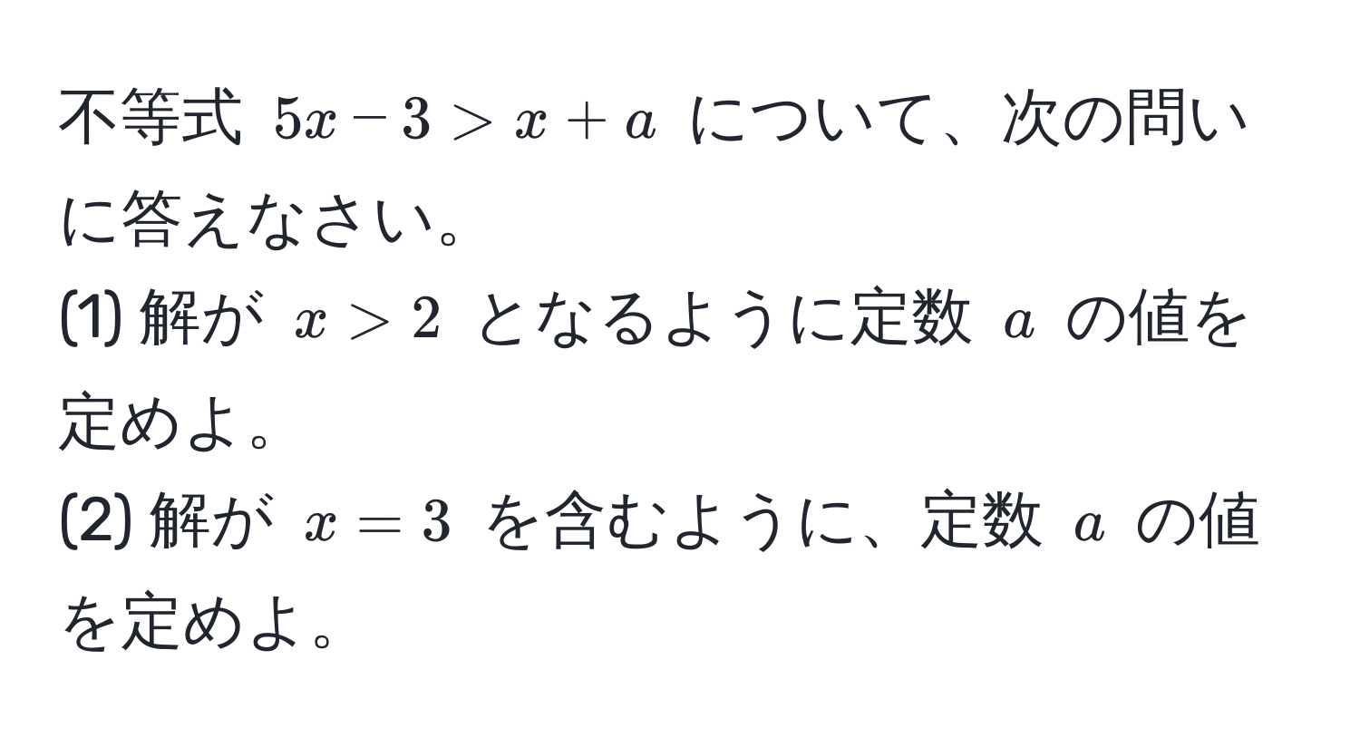 不等式 $5x - 3 > x + a$ について、次の問いに答えなさい。  
(1) 解が $x > 2$ となるように定数 $a$ の値を定めよ。  
(2) 解が $x = 3$ を含むように、定数 $a$ の値を定めよ。