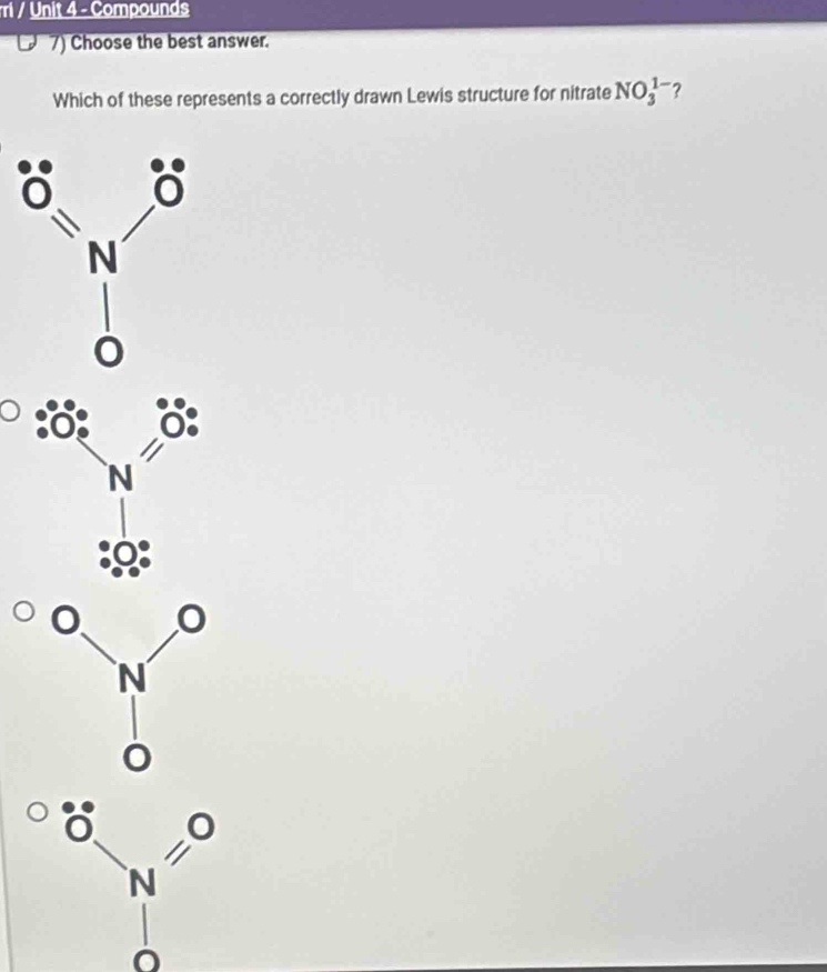 ri / Unit 4 - Compounds 
7) Choose the best answer. 
Which of these represents a correctly drawn Lewis structure for nitrate NO_3^(1-) ?
N