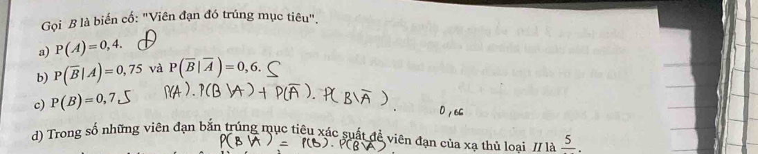 Gọi B là biến cố: "Viên đạn đó trúng mục tiêu".
a) P(A)=0,4.
b) P(overline B|A)=0,75 và P(overline B|overline A)=0,6.
c) P(B)=0,7
d) Trong số những viên đạn bắn trúng mục tiêu xác suất đề viên đạn của xạ thủ loai // là frac 5.