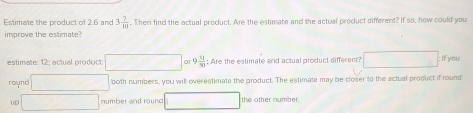 Estimate the product of 2.6 and 3 7/10 . Then find the actual product. Are the estimate and the actual product different? If so, how could you 
improve the estimate? 
estimate: 12; actual product: □ or 9 51/31  : Are the estimate and actual product different? □ If you 
round □ both numbers, you will overestimate the product. The estimate may be closer to the actual product if round 
UD □ number and round □ the other number.