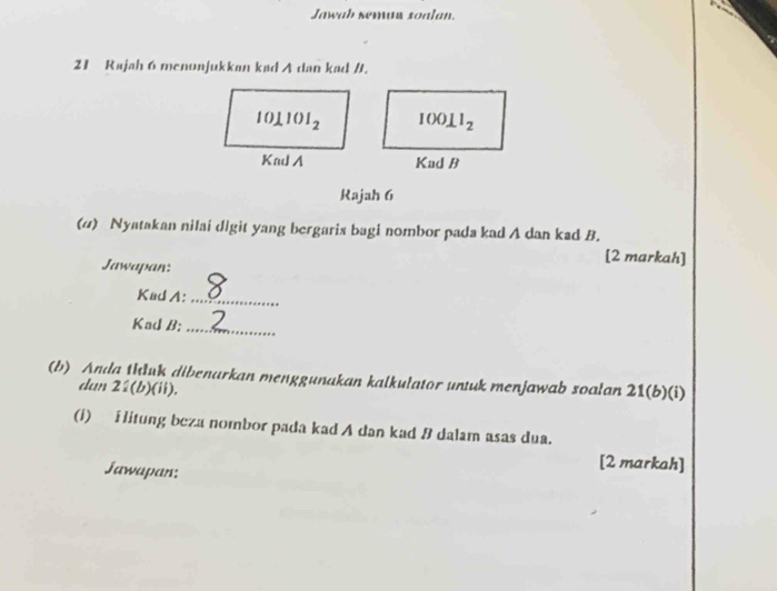 Jawah semar soalan.
21 Rajah 6 menonjukkan kad A dan kad /.
Rajah 6
(4) Nyatakan nilai digit yang bergaris bagi nombor pada kad A dan kad B.
[2 markah]
Jawapan:
KadA:_
Kad B:_
(b) Anda thluk dibenarkan menggunakan kalkulator untuk menjawab soalan 21(b)(i)
dan 2:(b)(ii).
(1) ilitung beza nombor pada kad A dan kad B dalam asas dua.
Jawapan:
[2 markah]