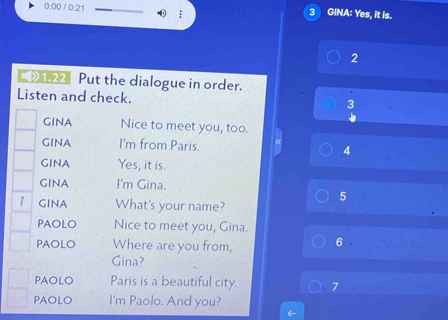 0:00 /0:21 
3 GINA: Yes, it is. 
2 
》1.22] Put the dialogue in order. 
Listen and check. 
3 
GINA Nice to meet you, too. 
a 
gInA I'm from Paris. 4 
gINA Yes, it is. 
GINA I'm Gina. 
5 
1 gina What's your name? 
PAOLO Nice to meet you, Gina. 
PAOLO Where are you from, 
6 
Gina? 
PAOLO Paris is a beautiful city. 
7 
PAOLO I'm Paolo. And you?