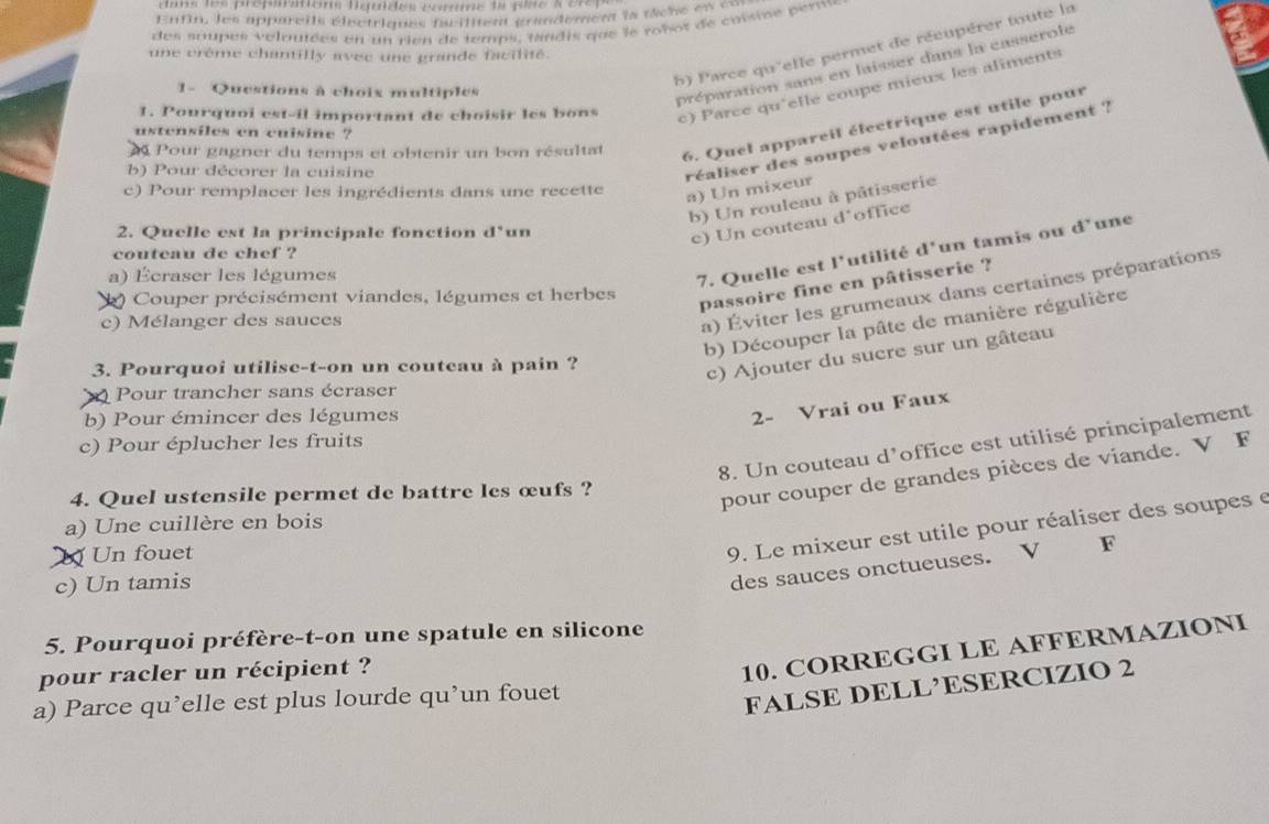 as les prépmtons Beudes comme 1a pse s en
Enfin, les appareils élsctriques fcilitent grandement la tâche es en
des soupes veloutées en un rien de temps, tandis que le robot de cuisine perm
h) Parce qu'elle permet de récupérer toute la
une crême chantilly avec une grande facilité.
1- Questions à choix multiples
préparation sans en laisser dans la casserole
1. Pourquoi est-il important de choisir les bons
c) Parce qu'elle coupe mieux les aliments
6. Quel appareil électrique est utile pour
ustensiles en cuisine ?
Pour gagner du temps et obtenir un bon résultat
b) Pour décorer la cuisine
c) Pour remplacer les ingrédients dans une recette
a) Un mixeur réaliser des soupes veloutées rapidement ?
b) Un rouleau à pâtisserie
2. Quelle est la principale fonction d° un
c) Un couteau d office
couteau de chef ?
a) Écraser les légumes
7. Quelle est l'utilité d'un tamis ou d° une
( ) Couper précisément viandes, légumes et herbes
passoire fine en pâtisserie ?
c) Mélanger des sauces
a) Éviter les grumeaux dans certaines préparations
b) Découper la pâte de manière régulière
3. Pourquoi utilise-t-on un couteau à pain ?
c) Ajouter du sucre sur un gâteau
Pour trancher sans écraser
b) Pour émincer des légumes
2- Vrai ou Faux
8. Un couteau d’office est utilisé principalement
c) Pour éplucher les fruits
4. Quel ustensile permet de battre les œufs ?
pour couper de grandes pièces de viande. V F
a) Une cuillère en bois
Un fouet
9. Le mixeur est utile pour réaliser des soupes e
c) Un tamis
des sauces onctueuses. V F
5. Pourquoi préfère-t-on une spatule en silicone
pour racler un récipient ?
10. CORREGGI LE AFFERMAZIONI
a) Parce qu’elle est plus lourde qu’un fouet
FALSE DELL’ESERCIZIO 2