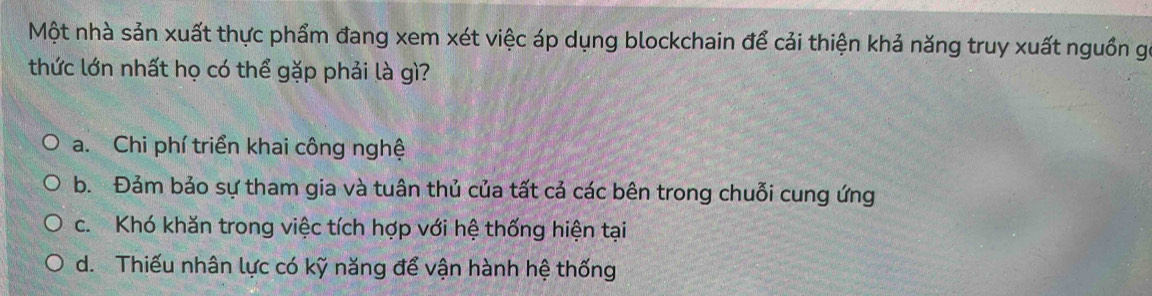 Một nhà sản xuất thực phẩm đang xem xét việc áp dụng blockchain để cải thiện khả năng truy xuất nguồn gó
thức lớn nhất họ có thể gặp phải là gì?
a. Chi phí triển khai công nghệ
b. Đảm bảo sự tham gia và tuân thủ của tất cả các bên trong chuỗi cung ứng
c. Khó khăn trong việc tích hợp với hệ thống hiện tại
d. Thiếu nhân lực có kỹ năng để vận hành hệ thống