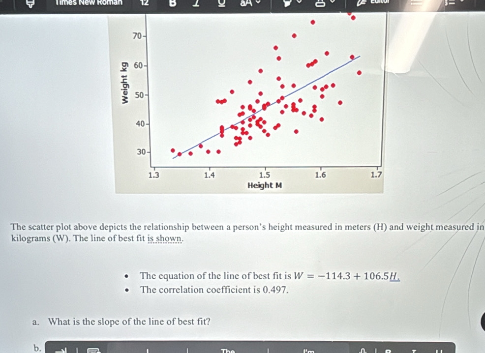 Times New Roman 12 B ⊥ aA 
The scatter plot above depicts the relationship between a person’s height measured in meters (H) and weight measured in
kilograms (W). The line of best fit is shown. 
The equation of the line of best fit is W=-114.3+106.5_ H.
The correlation coefficient is 0.497. 
a. What is the slope of the line of best fit? 
b.