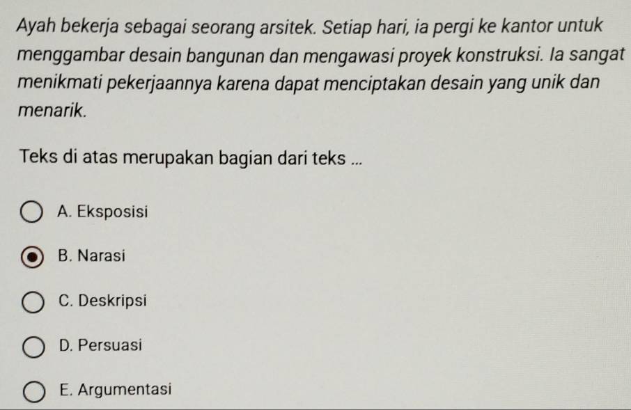 Ayah bekerja sebagai seorang arsitek. Setiap hari, ia pergi ke kantor untuk
menggambar desain bangunan dan mengawasi proyek konstruksi. Ia sangat
menikmati pekerjaannya karena dapat menciptakan desain yang unik dan
menarik.
Teks di atas merupakan bagian dari teks ...
A. Eksposisi
B. Narasi
C. Deskripsi
D. Persuasi
E. Argumentasi