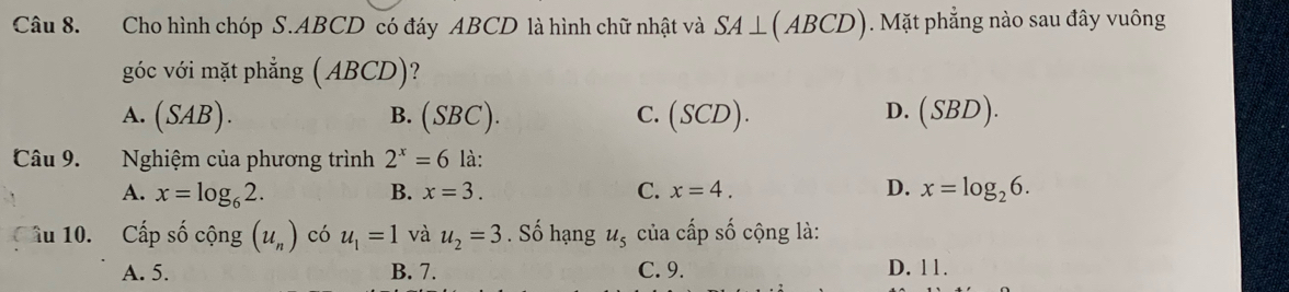 Cho hình chóp S. ABCD có đáy ABCD là hình chữ nhật và SA⊥ (ABCD). Mặt phẳng nào sau đây vuông
góc với mặt phẳng (ABCD)
D.
A. (SAB). B. (SBC). C. (SCD). (SBD). 
Câu 9. Nghiệm của phương trình 2^x=6 là:
A. x=log _62. B. x=3. C. x=4. D. x=log _26. 
âu 10. Cấp số cộng (u_n) có u_1=1 và u_2=3. Số hạng u_5 của cấp số cộng là:
A. 5. B. 7. C. 9. D. 11.