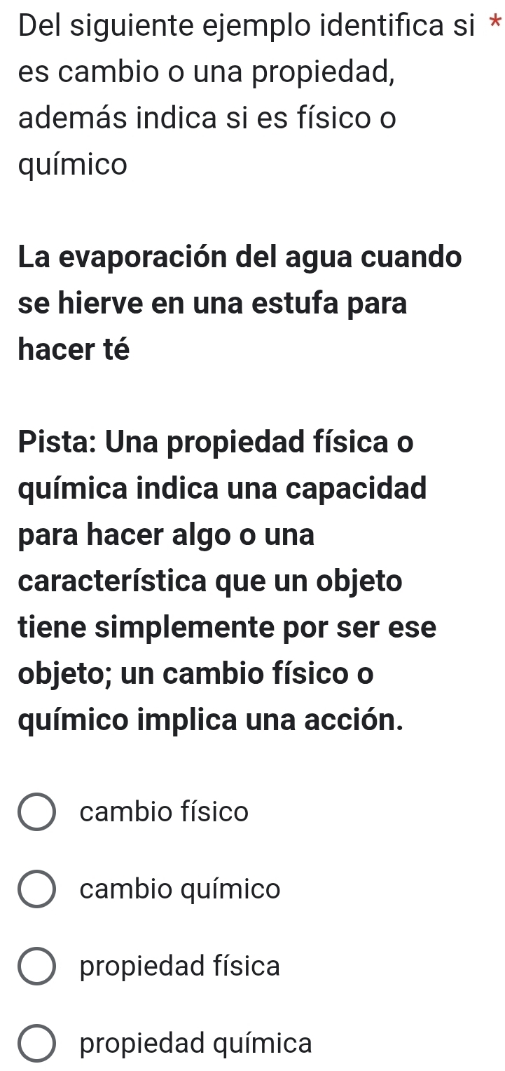 Del siguiente ejemplo identifica si *
es cambio o una propiedad,
además indica si es físico o
químico
La evaporación del agua cuando
se hierve en una estufa para
hacer té
Pista: Una propiedad física o
química indica una capacidad
para hacer algo o una
característica que un objeto
tiene simplemente por ser ese
objeto; un cambio físico o
químico implica una acción.
cambio físico
cambio químico
propiedad física
propiedad química