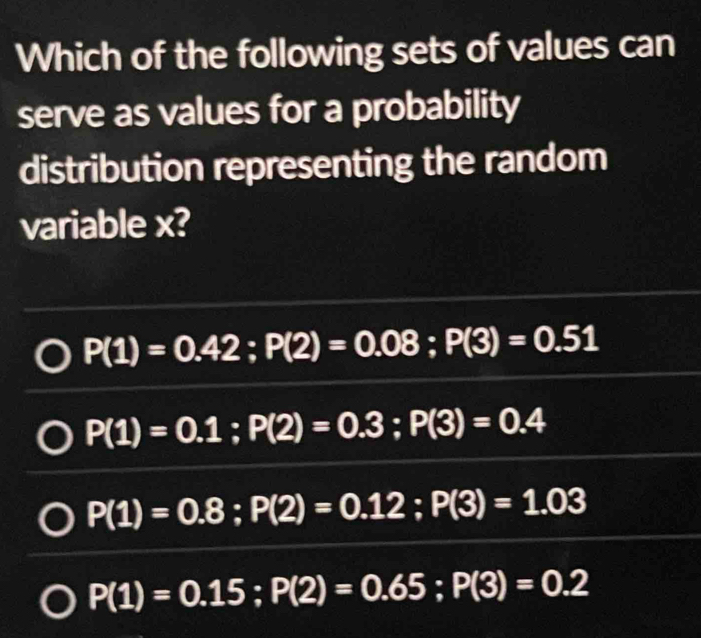 Which of the following sets of values can
serve as values for a probability
distribution representing the random
variable x?
P(1)=0.42; P(2)=0.08; P(3)=0.51
P(1)=0.1; P(2)=0.3; P(3)=0.4
P(1)=0.8; P(2)=0.12; P(3)=1.03
P(1)=0.15; P(2)=0.65; P(3)=0.2