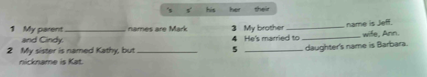 hús her their 
1 My parent_ names are Mark 3 My brother _name is Jeff. 
and Cindy. 4 He's married to _wife, Ann. 
2 My sister is named Kathy, but _5_ 
daughter's name is Barbara. 
nickname is Kat.