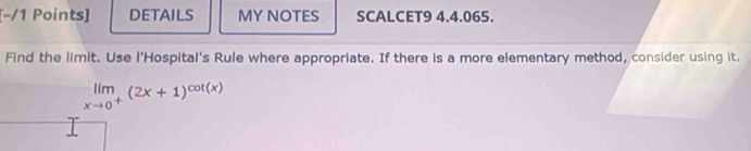 DETAILS MY NOTES SCALCET9 4.4.065. 
Find the limit. Use l'Hospital's Rule where appropriate. If there is a more elementary method, consider using it.
limlimits _xto 0^+(2x+1)^cot (x)