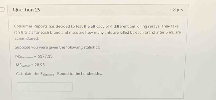 Consumer Reports has decided to test the effcacy of 4 different ant killing sprays. They take 
ran 8 trials for each brand and measure how many ants are killed by each brand after 5 mL are 
administered. 
Suppose you were given the following statistics:
MS_between=6177.13
MS_within=28.95
Calculate the F_obtained. Round to the hundredths.