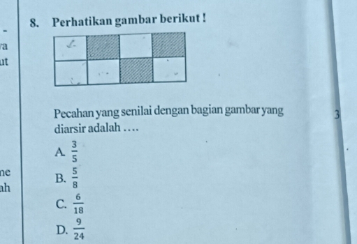 Perhatikan gambar berikut !
a
ut
Pecahan yang senilai dengan bagian gambar yang 3
diarsir adalah . .
A.  3/5 
ne B.
ah  5/8 
C.  6/18 
D.  9/24 