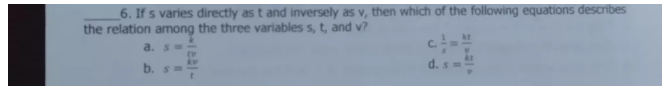 If s varies directly as t and inversely as v, then which of the following equations describes
the relation among the three variables s, t, and v?
C.
a. s= i/tv   1/x = kx/v 
d.
b. s= kv/t  s= kt/v 