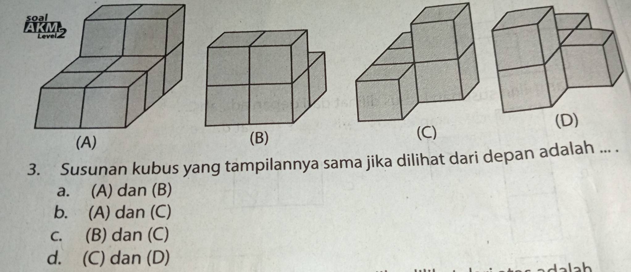 (C)
(B)
3. Susunan kubus yang tampilannya sama jika dilihat dari depan adalah ... .
a. (A) dan (B)
b. (A) dan (C)
c. (B) dan (C)
d. (C) dan (D)