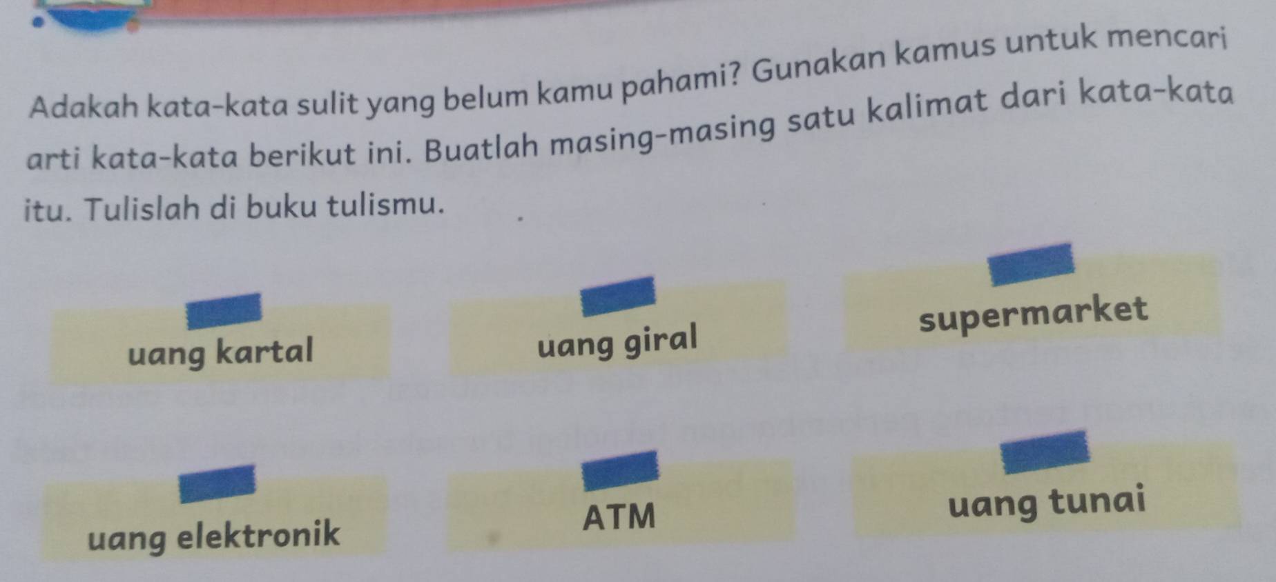 Adakah kata-kata sulit yang belum kamu pahami? Gunakan kamus untuk mencari
arti kata-kata berikut ini. Buatlah masing-masing satu kalimat dari kata-kata
itu. Tulislah di buku tulismu.
uang kartal
uang giral supermarket
ATM
uang elektronik uang tunai