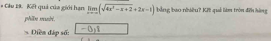 # Câu 19. Kết quả của giới hạn limlimits _xto -∈fty (sqrt(4x^2-x+2)+2x-1) bằng bao nhiêu? Kết quả làm tròn đến hàng 
phần mười. 
Điền đáp số: