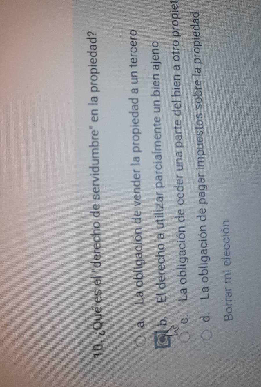 ¿Qué es el "derecho de servidumbre" en la propiedad?
a. La obligación de vender la propiedad a un tercero
b. El derecho a utilizar parcialmente un bien ajeno
c. La obligación de ceder una parte del bien a otro propiet
d. La obligación de pagar impuestos sobre la propiedad
Borrar mi elección