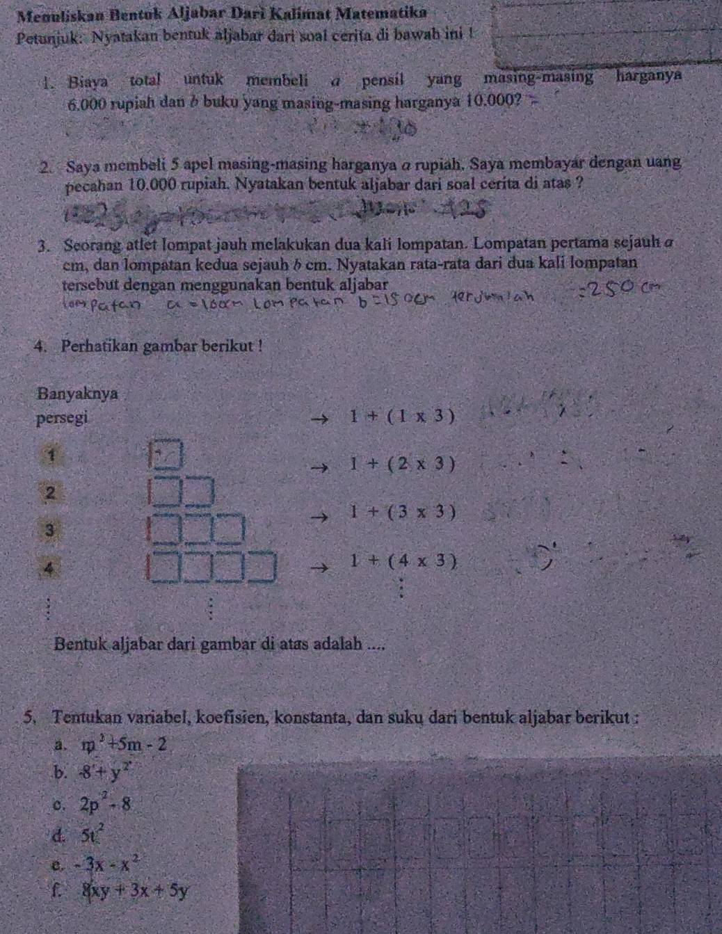 Meouliskan Bentok Aljabar Dari Kalimat Matematika 
Petunjuk: Nyatakan bentuk aljabar dari soal cerita di bawah ini ! 
1. Biaya total untuk membeli a pensil yang masing-masing harganya
6.000 rupiah dan b buku yang masing-masing harganya 10.000? 
2. Saya membeli 5 apel masing-masing harganya @ rupiah, Saya membayar dengan uang 
pecahan 10.000 rupiah. Nyatakan bentuk aljabar dari soal cerita di atas ? 
3. Seorang atlet Iompat jauh melakukan dua kali lompatan. Lompatan pertama sejauh
cm, dan lompatan kedua sejauh δ cm. Nyatakan rata-rata dari dua kali lompatan 
tersebut dengan menggunakan bentuk aljabar 
4. Perhatikan gambar berikut ! 
Banyaknya 
persegi 1+(1* 3)
1
1+(2* 3)
2
1+(3* 3)
3 
4
1+(4* 3)
Bentuk aljabar dari gambar di atas adalah .... 
5. Tentukan variabel, koefisien, konstanta, dan suku dari bentuk aljabar berikut : 
a. m^2+5m-2
b. -8+y^2
c. 2p^2-8
d. 5t^2
e. -3x-x^2
f 8xy+3x+5y